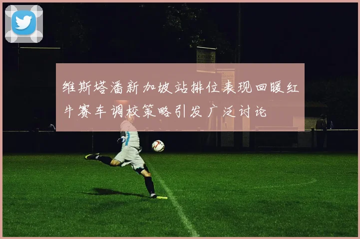维斯塔潘新加坡站排位表现回暖红牛赛车调校策略引发广泛讨论