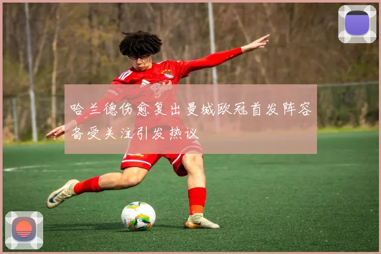 哈兰德伤愈复出曼城欧冠首发阵容备受关注引发热议